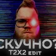 T2X2 Edit Скучно